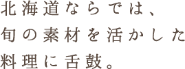 北海道ならでは、 旬の素材を活かした 料理に舌鼓。